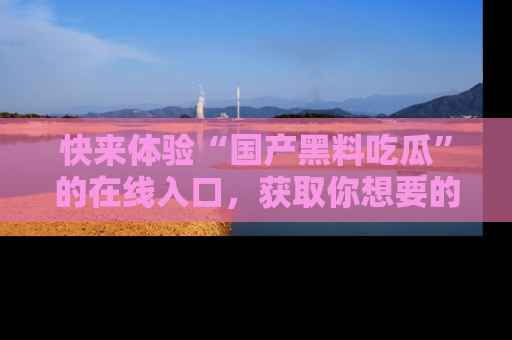 快来体验“国产黑料吃瓜”的在线入口，获取你想要的所有独家黑料！