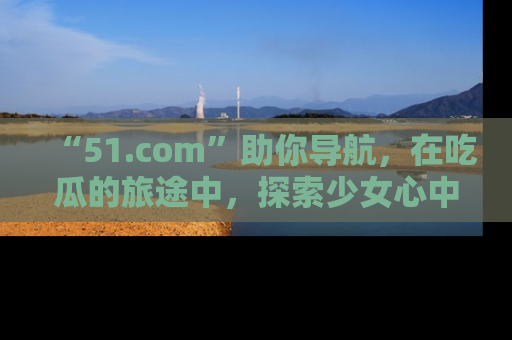 “51.com”助你导航，在吃瓜的旅途中，探索少女心中的小秘密喔！