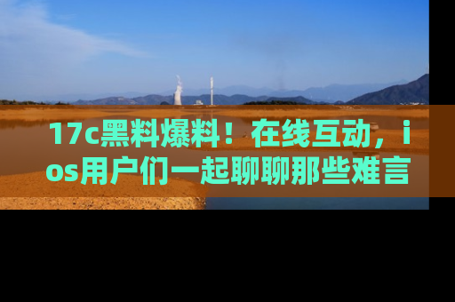 17c黑料爆料！在线互动，ios用户们一起聊聊那些难言之隐吧！