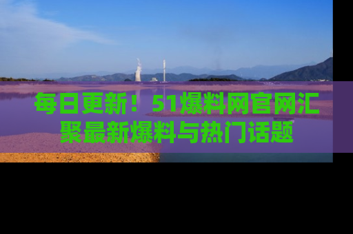 每日更新！51爆料网官网汇聚最新爆料与热门话题
