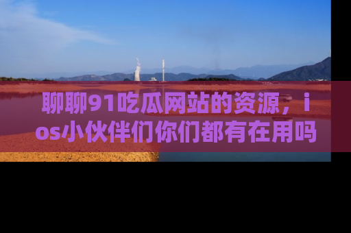 聊聊91吃瓜网站的资源，ios小伙伴们你们都有在用吗？