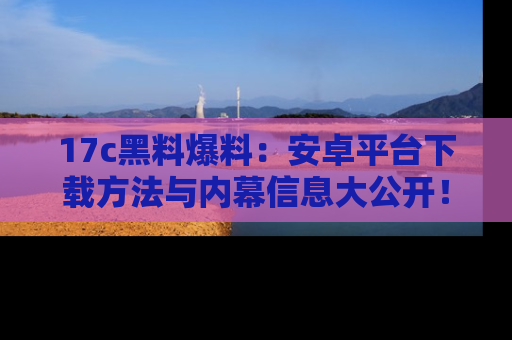 17c黑料爆料：安卓平台下载方法与内幕信息大公开！