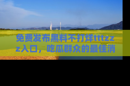 免费发布黑料不打烊tttzzz入口,吃瓜群众的最佳消息平台!