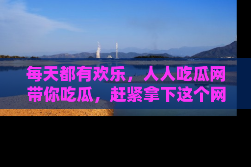 每天都有欢乐，人人吃瓜网带你吃瓜，赶紧拿下这个网址与地址吧！