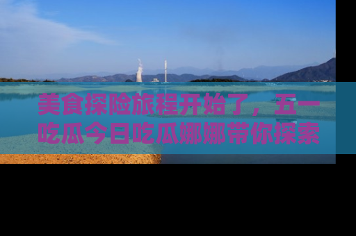 美食探险旅程开始了，五一吃瓜今日吃瓜娜娜带你探索精彩首页线路。