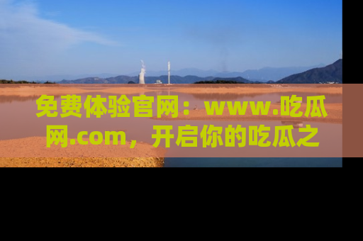 免费体验官网:www.吃瓜网.com,开启你的吃瓜之旅