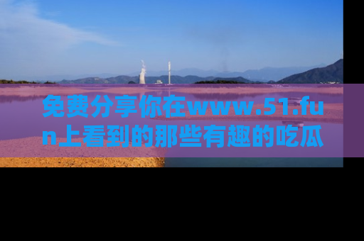 免费分享你在www.51.fun上看到的那些有趣的吃瓜趣闻吧!