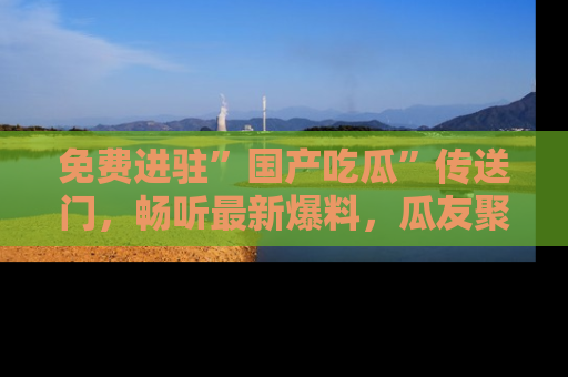 免费进驻”国产吃瓜”传送门,畅听最新爆料,瓜友聚集地等你!