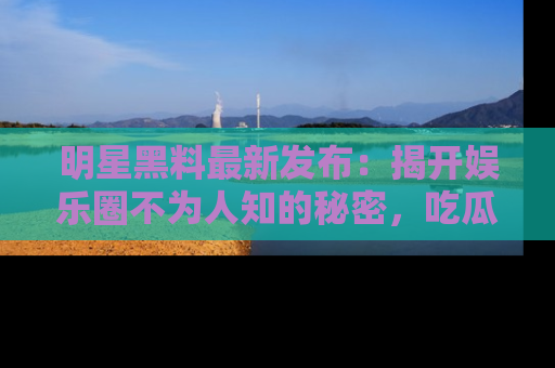 明星黑料最新发布:揭开娱乐圈不为人知的秘密,吃瓜者们请注意!