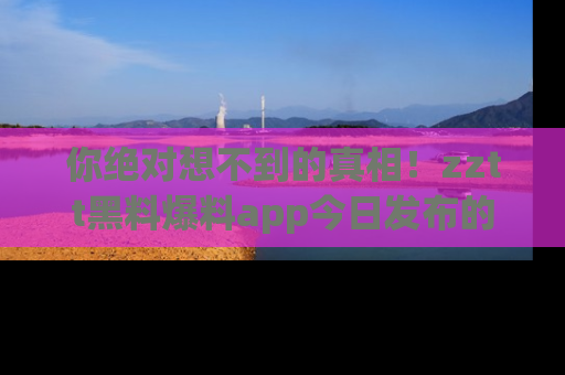 你绝对想不到的真相!zztt黑料爆料app今日发布的黑料让人叫绝!