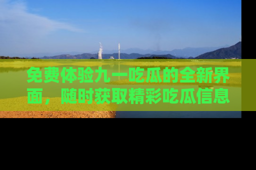 免费体验九一吃瓜的全新界面,随时获取精彩吃瓜信息!