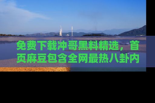 免费下载冲哥黑料精选,首页麻豆包含全网最热八卦内容
