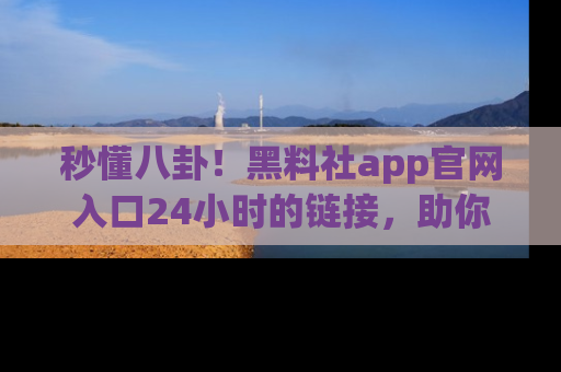 秒懂八卦!黑料社app官网入口24小时的链接,助你及时获取热搜焦点