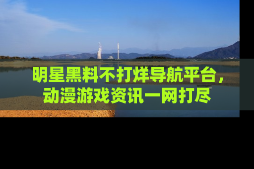 明星黑料不打烊导航平台,动漫游戏资讯一网打尽
