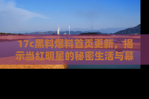 17c黑料爆料首页更新，揭示当红明星的秘密生活与幕后故事