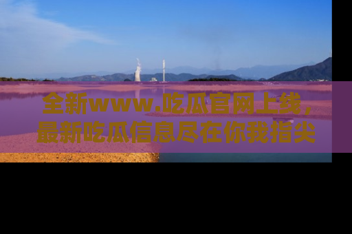 全新www.吃瓜官网上线,最新吃瓜信息尽在你我指尖!