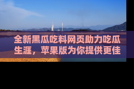 全新黑瓜吃料网页助力吃瓜生涯,苹果版为你提供更佳体验!