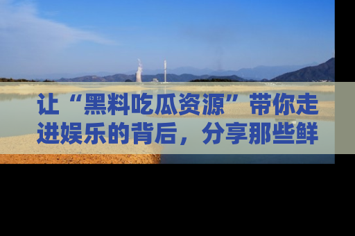 让“黑料吃瓜资源”带你走进娱乐的背后,分享那些鲜为人知的黑料,成为吃瓜界的资深玩家!