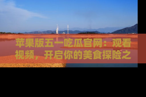 苹果版五一吃瓜官网:观看视频,开启你的美食探险之旅!