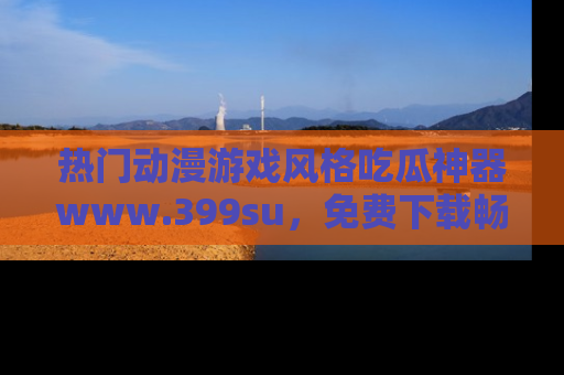 热门动漫游戏风格吃瓜神器www.399su,免费下载畅享精彩