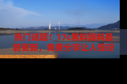 热门话题!17c黑料爆料最新更新,免费分享让人惊讶的事实!
