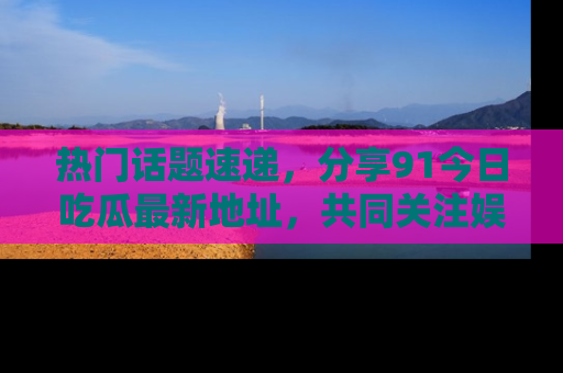 热门话题速递,分享91今日吃瓜最新地址,共同关注娱乐圈的风云变幻!