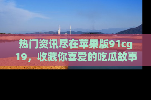 热门资讯尽在苹果版91cg19,收藏你喜爱的吃瓜故事吧!
