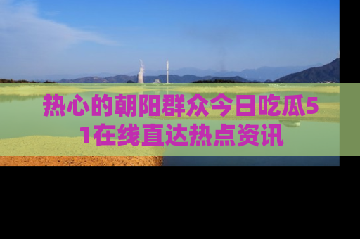 热心的朝阳群众今日吃瓜51在线直达热点资讯