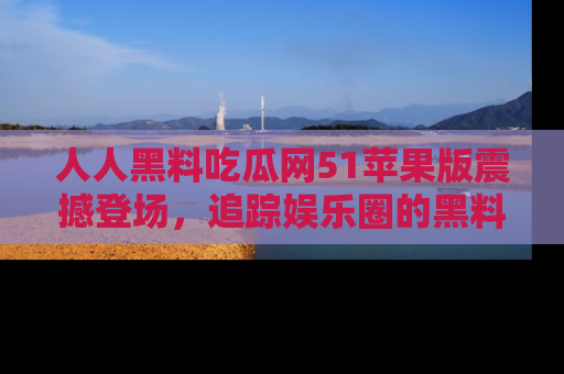 人人黑料吃瓜网51苹果版震撼登场,追踪娱乐圈的黑料与热闻
