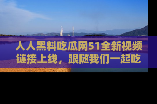 人人黑料吃瓜网51全新视频链接上线,跟随我们一起吃瓜围观!