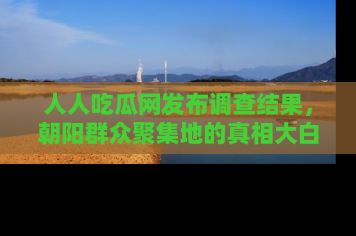 人人吃瓜网发布调查结果,朝阳群众聚集地的真相大白
