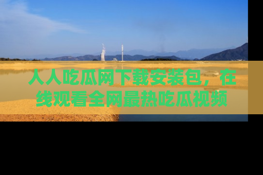 人人吃瓜网下载安装包,在线观看全网最热吃瓜视频