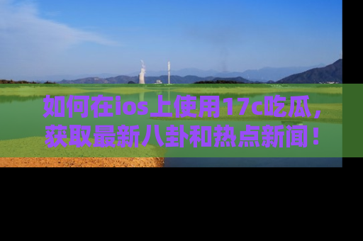 如何在ios上使用17c吃瓜,获取最新八卦和热点新闻!