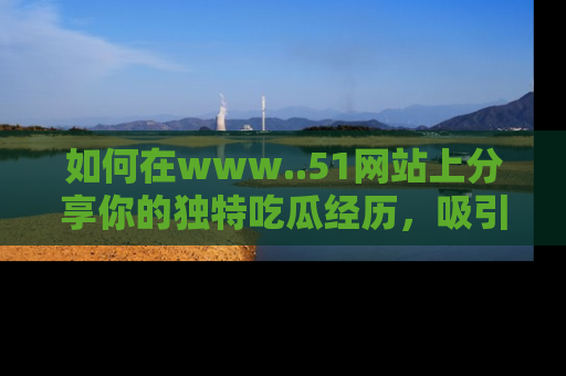 如何在www..51网站上分享你的独特吃瓜经历,吸引更多用户关注