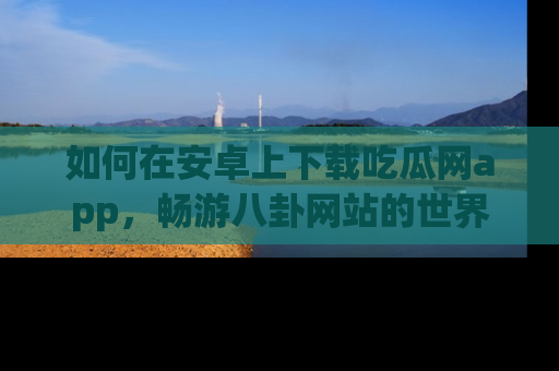 如何在安卓上下载吃瓜网app,畅游八卦网站的世界