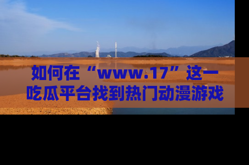 如何在“www.17”这一吃瓜平台找到热门动漫游戏风格的链接?
