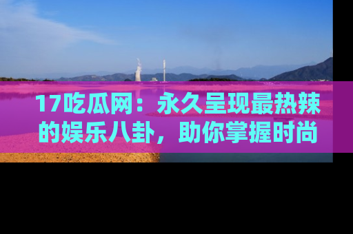 17吃瓜网：永久呈现最热辣的娱乐八卦，助你掌握时尚趋势