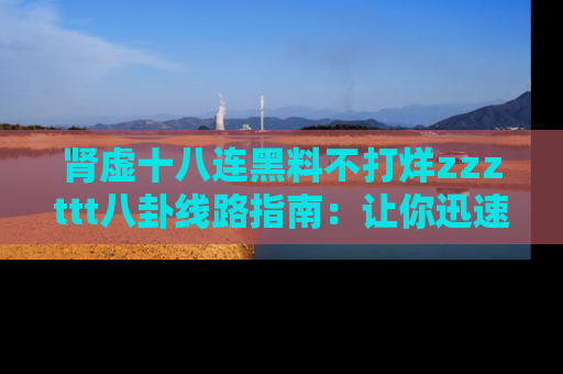 肾虚十八连黑料不打烊zzzttt八卦线路指南:让你迅速掌握热点事件脉络
