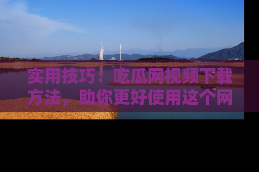 实用技巧:吃瓜网视频下载方法,助你更好使用这个网站