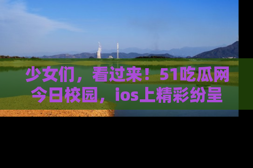 少女们,看过来!51吃瓜网今日校园,ios上精彩纷呈!