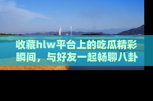 收藏hlw平台上的吃瓜精彩瞬间,与好友一起畅聊八卦趣闻!