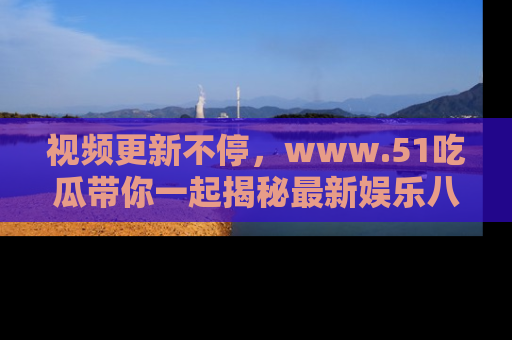 视频更新不停,www.51吃瓜带你一起揭秘最新娱乐八卦,畅享信息盛宴!