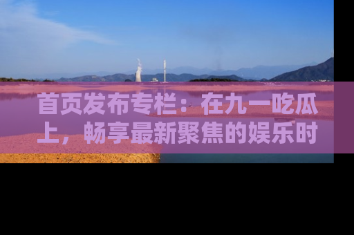 首页发布专栏:在九一吃瓜上,畅享最新聚焦的娱乐时讯