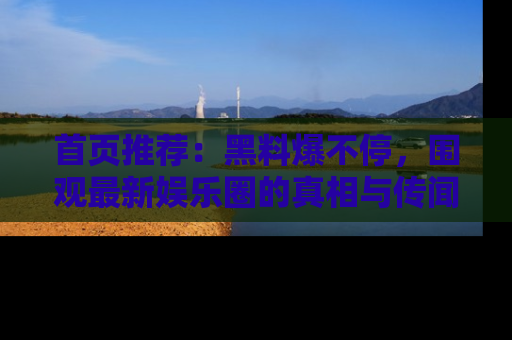 首页推荐:黑料爆不停,围观最新娱乐圈的真相与传闻