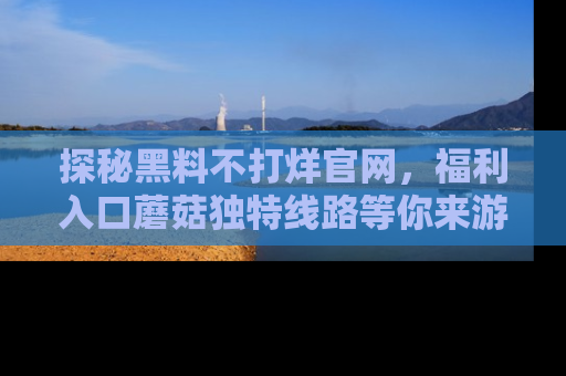 探秘黑料不打烊官网,福利入口蘑菇独特线路等你来游玩!