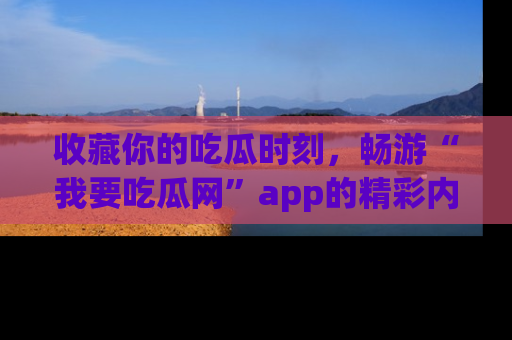 收藏你的吃瓜时刻,畅游“我要吃瓜网”app的精彩内容