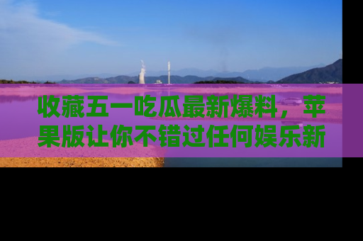 收藏五一吃瓜最新爆料,苹果版让你不错过任何娱乐新闻