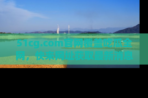 51cg.com官网覆盖吃瓜全网，快来网址获取最新消息与链接！