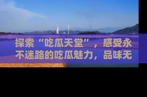 探索“吃瓜天堂”,感受永不迷路的吃瓜魅力,品味无尽的美食!