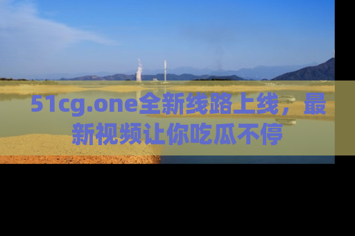 51cg.one全新线路上线，最新视频让你吃瓜不停